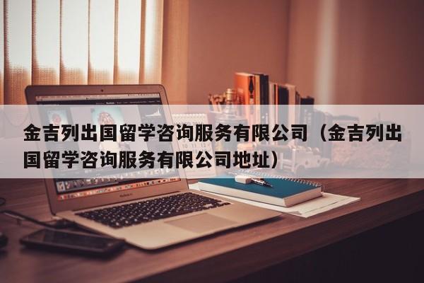 金吉列出国留学咨询服务有限公司（金吉列出国留学咨询服务有限公司地址）