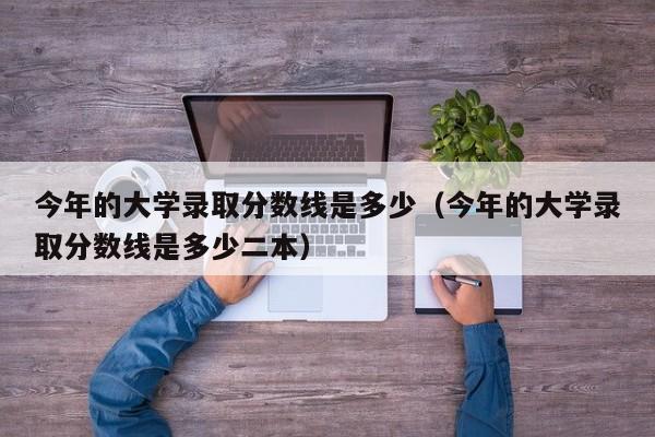 今年的大学录取分数线是多少（今年的大学录取分数线是多少二本）