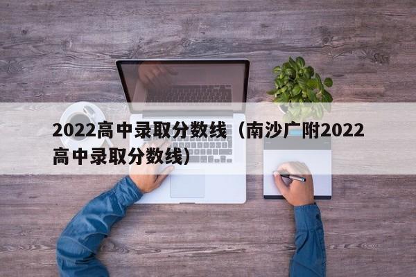 2022高中录取分数线（南沙广附2022高中录取分数线）