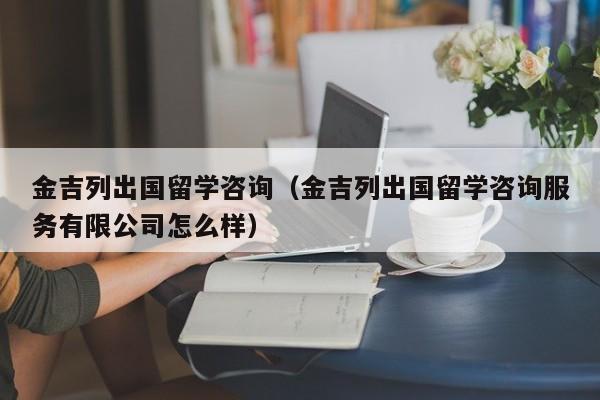 金吉列出国留学咨询（金吉列出国留学咨询服务有限公司怎么样）