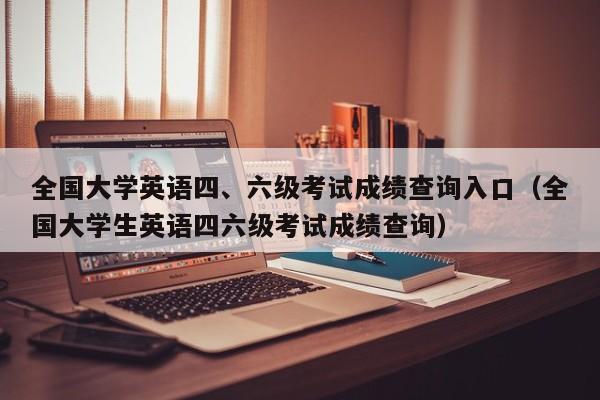 全国大学英语四、六级考试成绩查询入口（全国大学生英语四六级考试成绩查询）