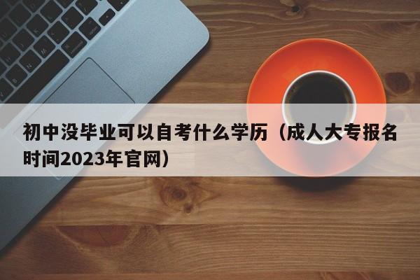 初中没毕业可以自考什么学历（成人大专报名时间2023年官网）