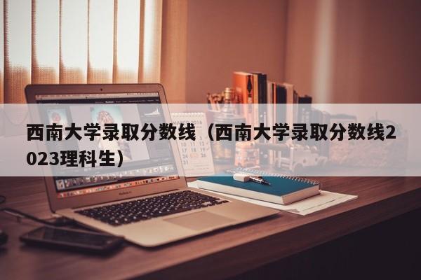 西南大学录取分数线（西南大学录取分数线2023理科生）