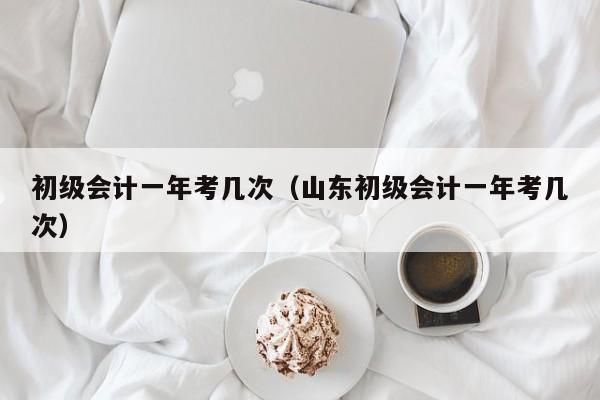 初级会计一年考几次（山东初级会计一年考几次）