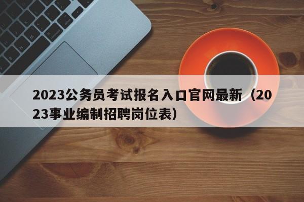 2023公务员考试报名入口官网最新（2023事业编制招聘岗位表）
