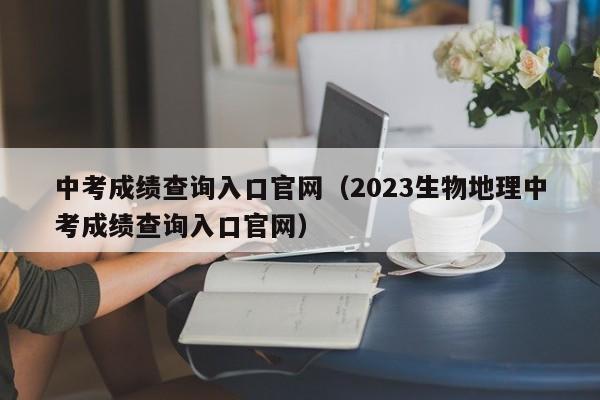 中考成绩查询入口官网（2023生物地理中考成绩查询入口官网）