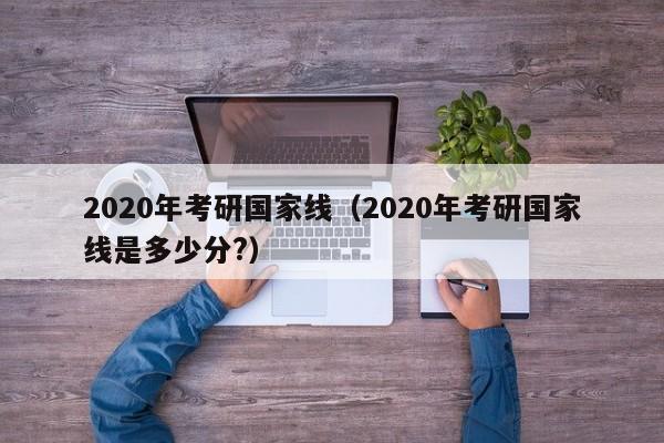 2020年考研国家线（2020年考研国家线是多少分?）