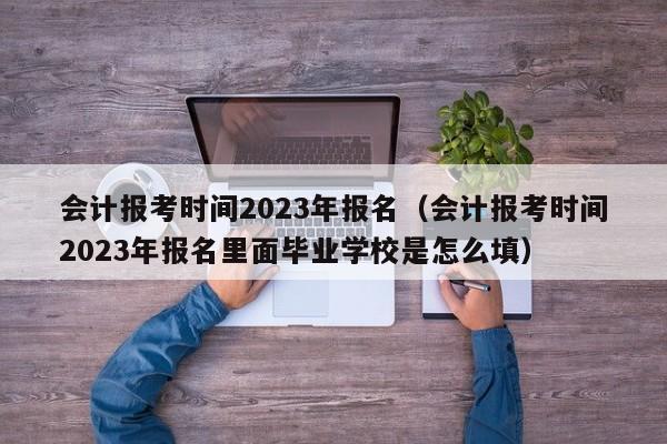 会计报考时间2023年报名（会计报考时间2023年报名里面毕业学校是怎么填）