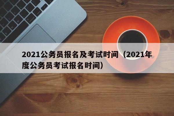 2021公务员报名及考试时间（2021年度公务员考试报名时间）