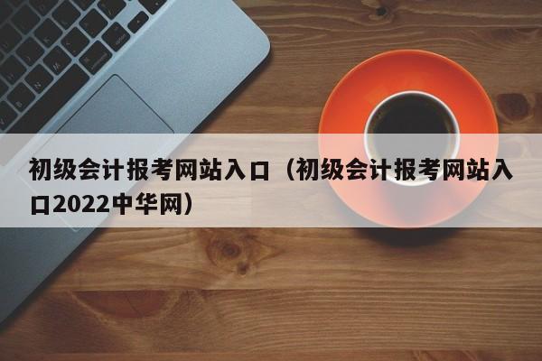 初级会计报考网站入口（初级会计报考网站入口2022中华网）