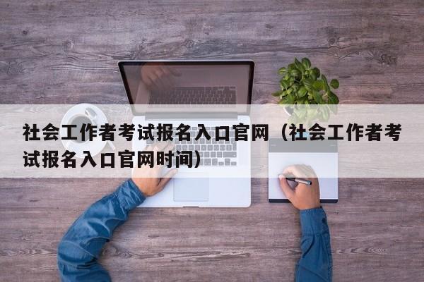 社会工作者考试报名入口官网（社会工作者考试报名入口官网时间）