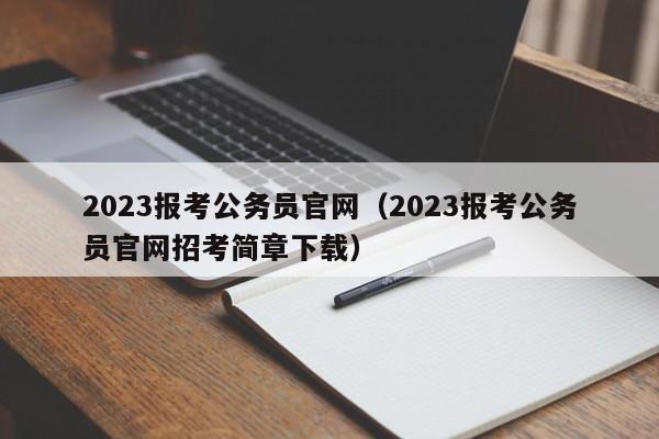 2023报考公务员官网（2023报考公务员官网招考简章下载）