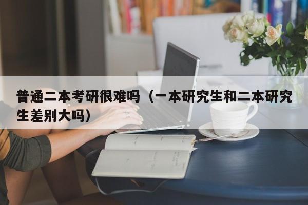 普通二本考研很难吗（一本研究生和二本研究生差别大吗）