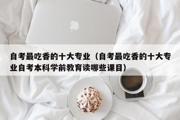 自考最吃香的十大专业（自考最吃香的十大专业自考本科学前教育读哪些课目）