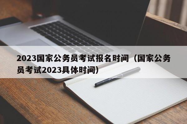 2023国家公务员考试报名时间（国家公务员考试2023具体时间）