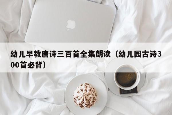 幼儿早教唐诗三百首全集朗读（幼儿园古诗300首必背）