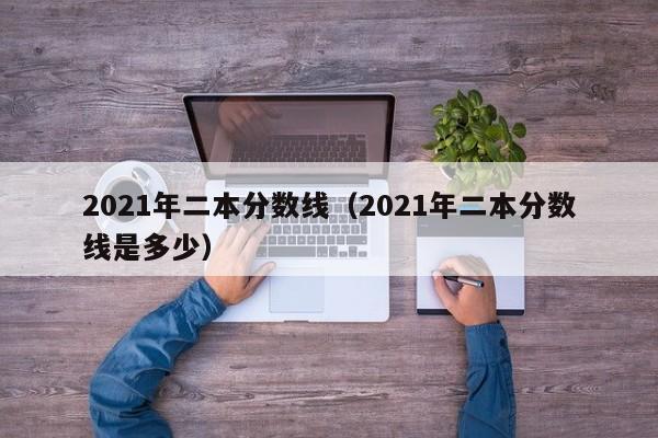 2021年二本分数线（2021年二本分数线是多少）