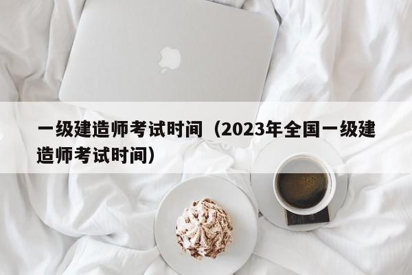 一级建造师考试时间（2023年全国一级建造师考试时间）