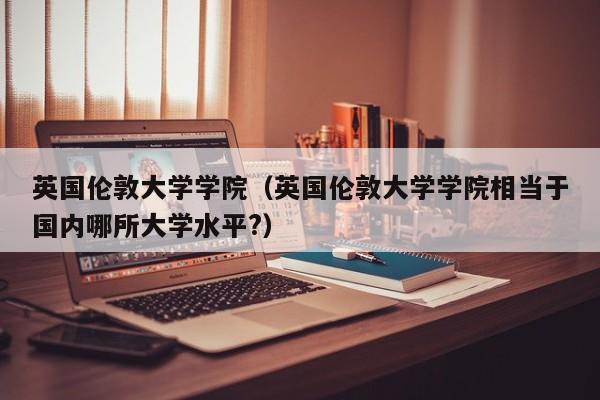 英国伦敦大学学院（英国伦敦大学学院相当于国内哪所大学水平?）