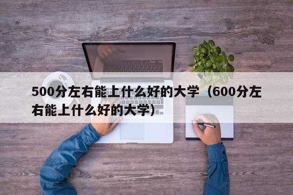 500分左右能上什么好的大学（600分左右能上什么好的大学）