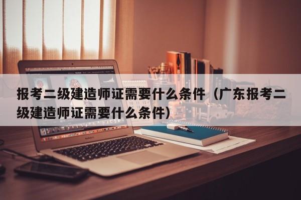 报考二级建造师证需要什么条件（广东报考二级建造师证需要什么条件）