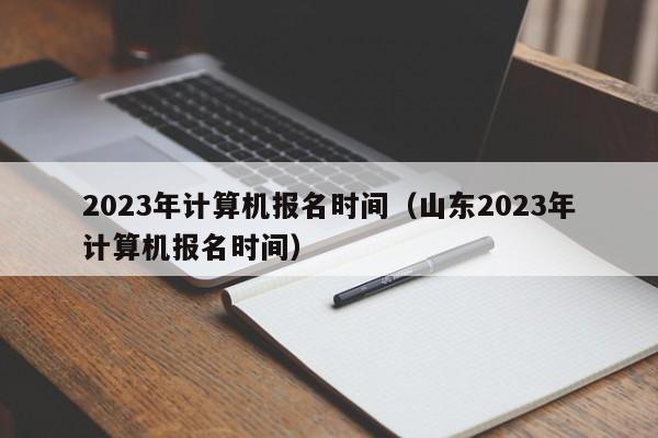 2023年计算机报名时间（山东2023年计算机报名时间）