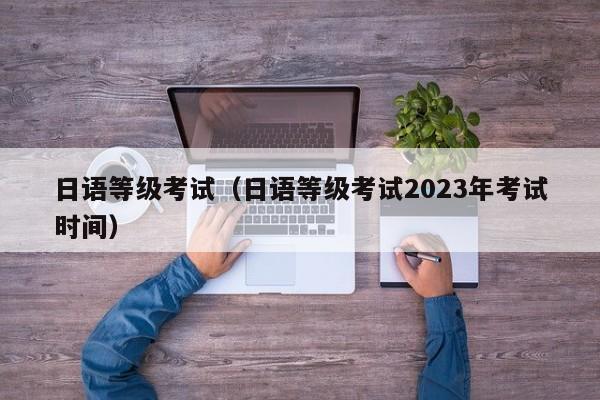 日语等级考试（日语等级考试2023年考试时间）