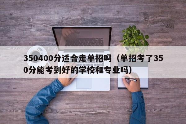 350400分适合走单招吗（单招考了350分能考到好的学校和专业吗）
