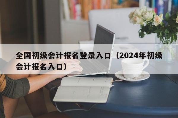 全国初级会计报名登录入口（2024年初级会计报名入口）