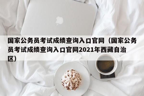 国家公务员考试成绩查询入口官网（国家公务员考试成绩查询入口官网2021年西藏自治区）