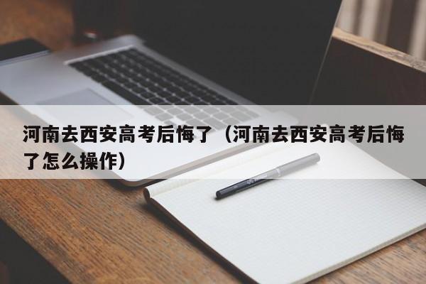 河南去西安高考后悔了（河南去西安高考后悔了怎么操作）