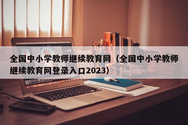 全国中小学教师继续教育网（全国中小学教师继续教育网登录入口2023）