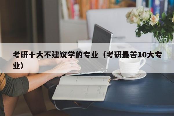 考研十大不建议学的专业（考研最苦10大专业）