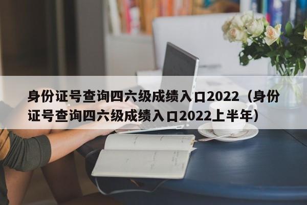 身份证号查询四六级成绩入口2022（身份证号查询四六级成绩入口2022上半年）