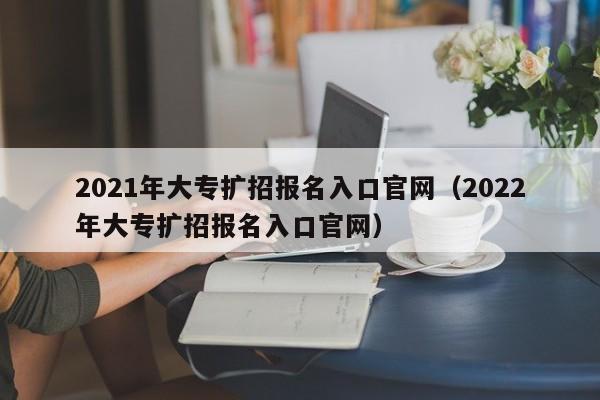 2021年大专扩招报名入口官网（2022年大专扩招报名入口官网）