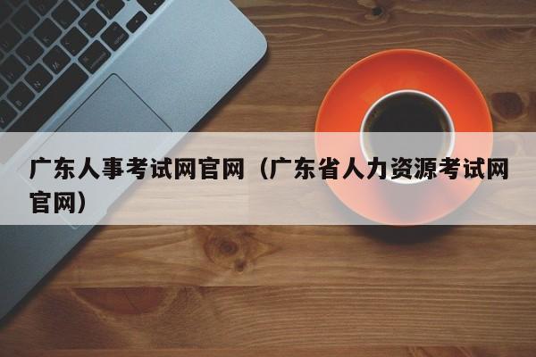广东人事考试网官网（广东省人力资源考试网官网）