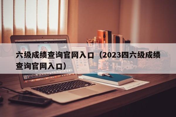 六级成绩查询官网入口（2023四六级成绩查询官网入口）