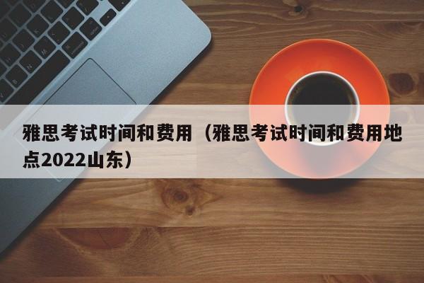 雅思考试时间和费用（雅思考试时间和费用地点2022山东）