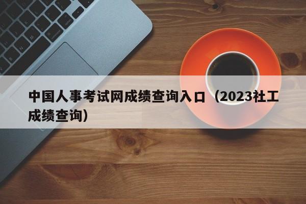 中国人事考试网成绩查询入口（2023社工成绩查询）