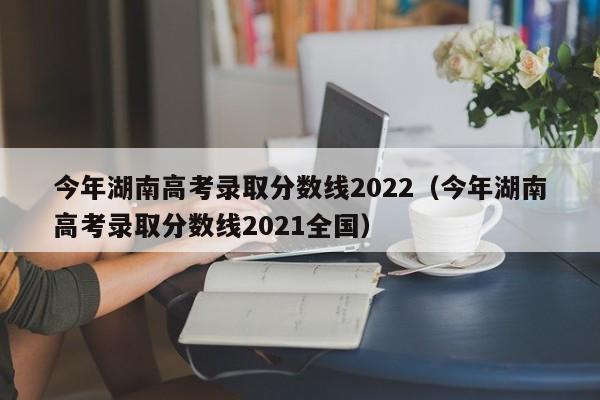 今年湖南高考录取分数线2022（今年湖南高考录取分数线2021全国）