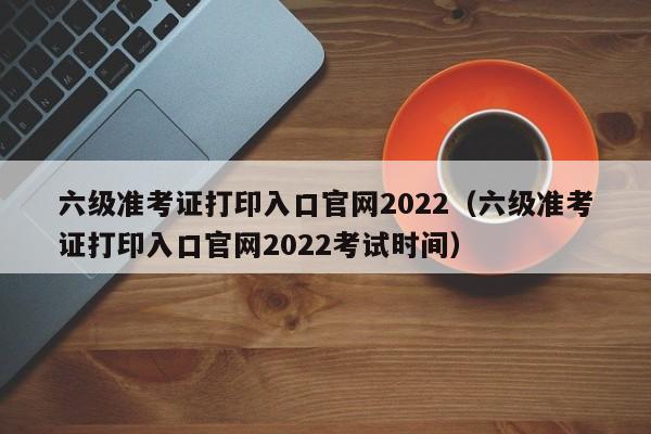 六级准考证打印入口官网2022（六级准考证打印入口官网2022考试时间）