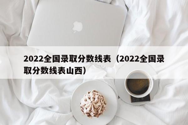 2022全国录取分数线表（2022全国录取分数线表山西）