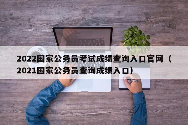 2022国家公务员考试成绩查询入口官网（2021国家公务员查询成绩入口）