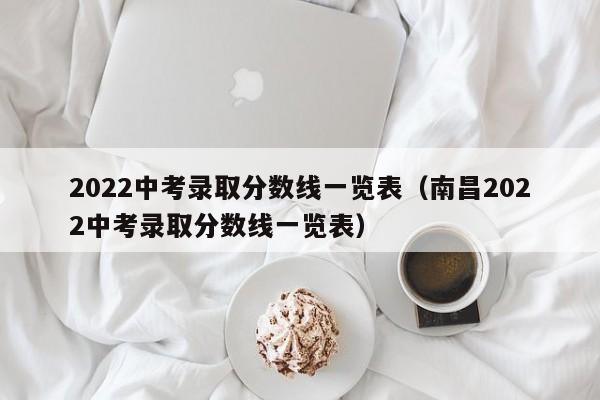 2022中考录取分数线一览表（南昌2022中考录取分数线一览表）