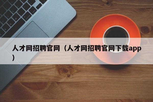 人才网招聘官网（人才网招聘官网下载app）