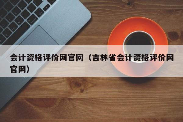 会计资格评价网官网（吉林省会计资格评价网官网）