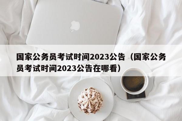国家公务员考试时间2023公告（国家公务员考试时间2023公告在哪看）