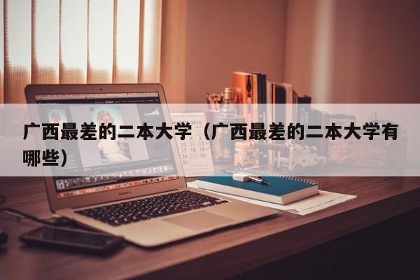 广西最差的二本大学（广西最差的二本大学有哪些）