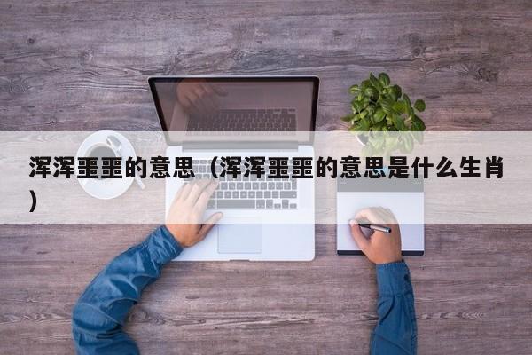 浑浑噩噩的意思（浑浑噩噩的意思是什么生肖）