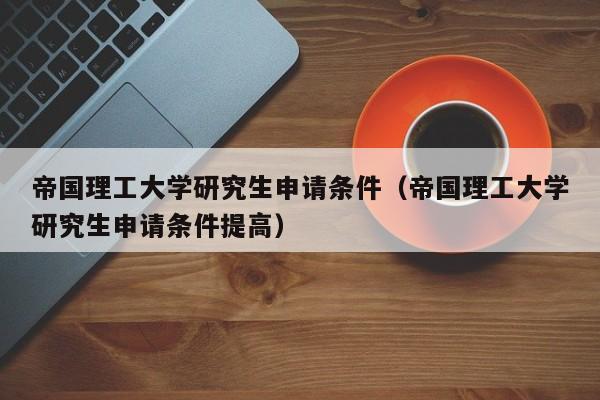 帝国理工大学研究生申请条件（帝国理工大学研究生申请条件提高）